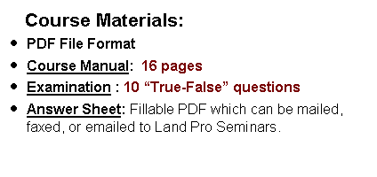 Text Box:     Course Materials:PDF File FormatCourse Manual:  16 pages  Examination : 10 True-False questions  Answer Sheet: Fillable PDF which can be mailed, faxed, or emailed to Land Pro Seminars.    